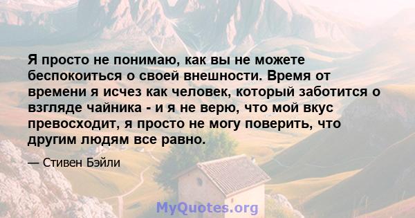 Я просто не понимаю, как вы не можете беспокоиться о своей внешности. Время от времени я исчез как человек, который заботится о взгляде чайника - и я не верю, что мой вкус превосходит, я просто не могу поверить, что