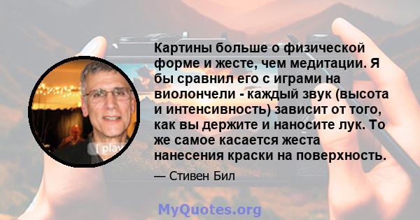 Картины больше о физической форме и жесте, чем медитации. Я бы сравнил его с играми на виолончели - каждый звук (высота и интенсивность) зависит от того, как вы держите и наносите лук. То же самое касается жеста