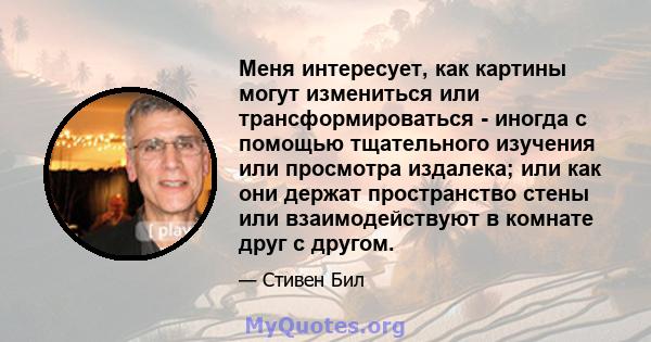 Меня интересует, как картины могут измениться или трансформироваться - иногда с помощью тщательного изучения или просмотра издалека; или как они держат пространство стены или взаимодействуют в комнате друг с другом.