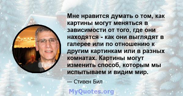 Мне нравится думать о том, как картины могут меняться в зависимости от того, где они находятся - как они выглядят в галерее или по отношению к другим картинкам или в разных комнатах. Картины могут изменить способ,