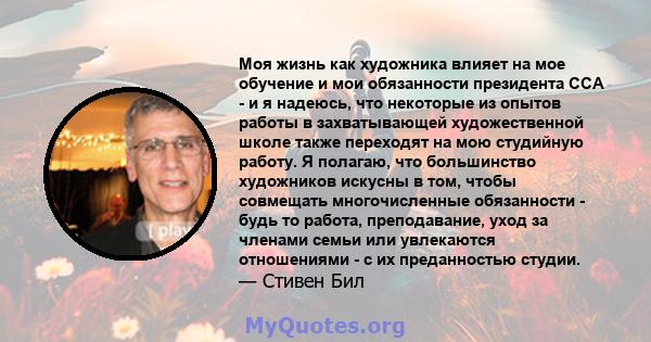 Моя жизнь как художника влияет на мое обучение и мои обязанности президента CCA - и я надеюсь, что некоторые из опытов работы в захватывающей художественной школе также переходят на мою студийную работу. Я полагаю, что