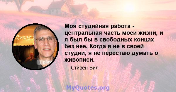 Моя студийная работа - центральная часть моей жизни, и я был бы в свободных концах без нее. Когда я не в своей студии, я не перестаю думать о живописи.