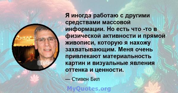 Я иногда работаю с другими средствами массовой информации. Но есть что -то в физической активности и прямой живописи, которую я нахожу захватывающим. Меня очень привлекают материальность картин и визуальные явления