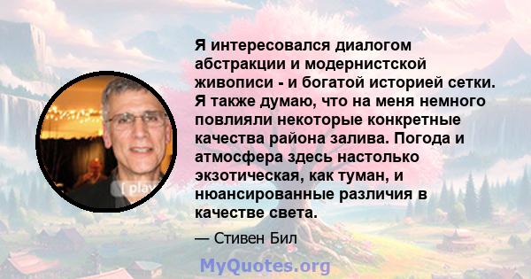 Я интересовался диалогом абстракции и модернистской живописи - и богатой историей сетки. Я также думаю, что на меня немного повлияли некоторые конкретные качества района залива. Погода и атмосфера здесь настолько