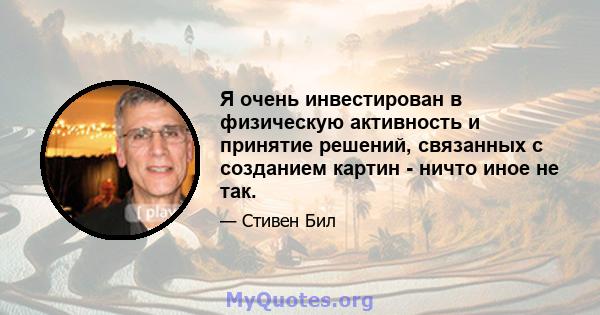 Я очень инвестирован в физическую активность и принятие решений, связанных с созданием картин - ничто иное не так.