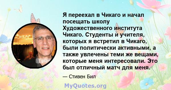 Я переехал в Чикаго и начал посещать школу Художественного института Чикаго. Студенты и учителя, которых я встретил в Чикаго, были политически активными, а также увлечены теми же вещами, которые меня интересовали. Это