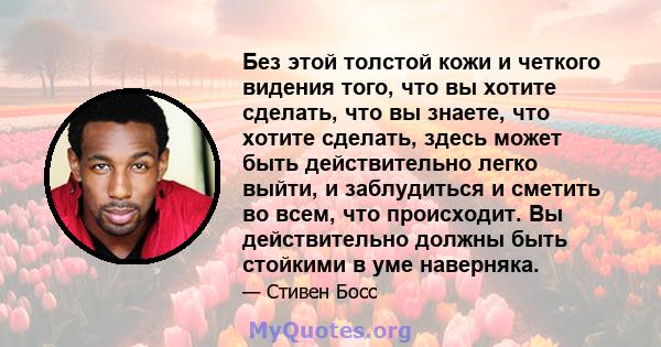 Без этой толстой кожи и четкого видения того, что вы хотите сделать, что вы знаете, что хотите сделать, здесь может быть действительно легко выйти, и заблудиться и сметить во всем, что происходит. Вы действительно