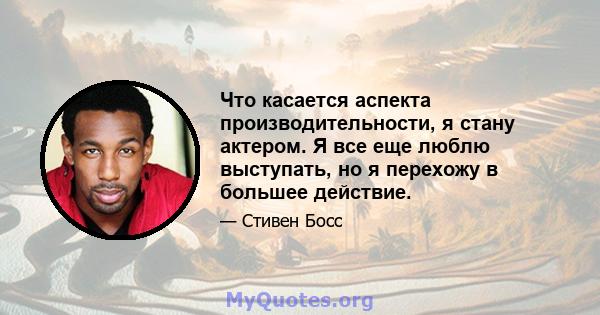 Что касается аспекта производительности, я стану актером. Я все еще люблю выступать, но я перехожу в большее действие.