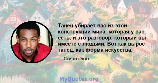 Танец убирает вас из этой конструкции мира, которая у вас есть, и это разговор, который вы имеете с людьми. Вот как вырос танец, как форма искусства.