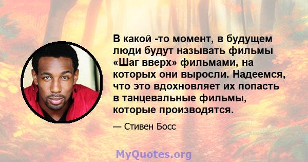 В какой -то момент, в будущем люди будут называть фильмы «Шаг вверх» фильмами, на которых они выросли. Надеемся, что это вдохновляет их попасть в танцевальные фильмы, которые производятся.