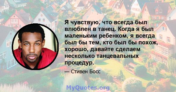 Я чувствую, что всегда был влюблен в танец. Когда я был маленьким ребенком, я всегда был бы тем, кто был бы похож, хорошо, давайте сделаем несколько танцевальных процедур.