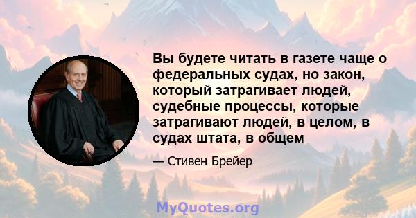 Вы будете читать в газете чаще о федеральных судах, но закон, который затрагивает людей, судебные процессы, которые затрагивают людей, в целом, в судах штата, в общем