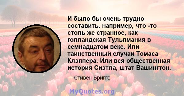 И было бы очень трудно составить, например, что -то столь же странное, как голландская Тульпмания в семнадцатом веке. Или таинственный случай Томаса Клэппера. Или вся общественная история Сиэтла, штат Вашингтон.