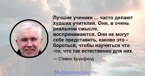 Лучшие ученики ... часто делают худших учителей. Они, в очень реальном смысле, воспринимаются. Они не могут себе представить, каково это - бороться, чтобы научиться что -то, что так естественно для них.