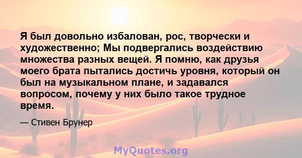 Я был довольно избалован, рос, творчески и художественно; Мы подвергались воздействию множества разных вещей. Я помню, как друзья моего брата пытались достичь уровня, который он был на музыкальном плане, и задавался