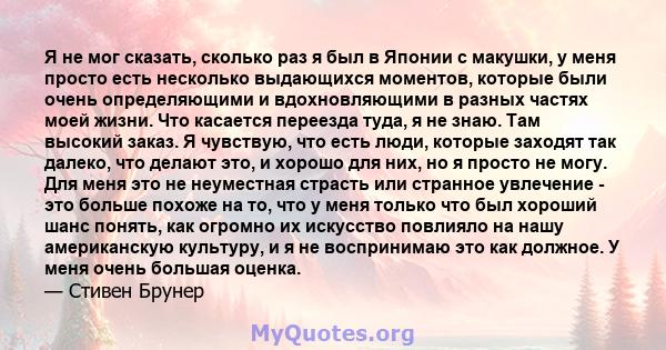 Я не мог сказать, сколько раз я был в Японии с макушки, у меня просто есть несколько выдающихся моментов, которые были очень определяющими и вдохновляющими в разных частях моей жизни. Что касается переезда туда, я не