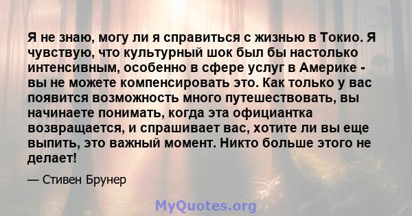 Я не знаю, могу ли я справиться с жизнью в Токио. Я чувствую, что культурный шок был бы настолько интенсивным, особенно в сфере услуг в Америке - вы не можете компенсировать это. Как только у вас появится возможность