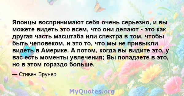 Японцы воспринимают себя очень серьезно, и вы можете видеть это всем, что они делают - это как другая часть масштаба или спектра в том, чтобы быть человеком, и это то, что мы не привыкли видеть в Америке. А потом, когда 