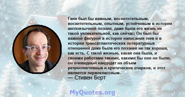 Ганн был бы важным, восхитительным, восхитительным, опытным, устойчивым в истории англоязычной поэзии, даже была его жизнь не такой увлекательной, как сейчас; Он был бы важной фигурой в истории написания геев и в