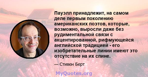 Пауэлл принадлежит, на самом деле первым поколению американских поэтов, которые, возможно, выросли даже без рудиментальной связи с акцентированной, рифмующейся английской традицией - его изобретательные линии имеют это