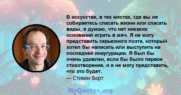 В искусстве, в тех местах, где вы не собираетесь спасать жизни или спасать виды, я думаю, что нет никаких оснований играть в мяч. Я не могу представить серьезного поэта, который хотел бы написать или выступить на