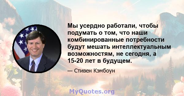 Мы усердно работали, чтобы подумать о том, что наши комбинированные потребности будут мешать интеллектуальным возможностям, не сегодня, а 15-20 лет в будущем.