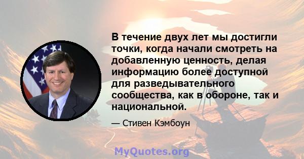 В течение двух лет мы достигли точки, когда начали смотреть на добавленную ценность, делая информацию более доступной для разведывательного сообщества, как в обороне, так и национальной.