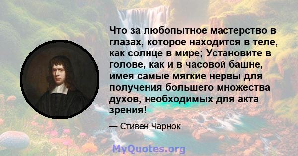 Что за любопытное мастерство в глазах, которое находится в теле, как солнце в мире; Установите в голове, как и в часовой башне, имея самые мягкие нервы для получения большего множества духов, необходимых для акта зрения!