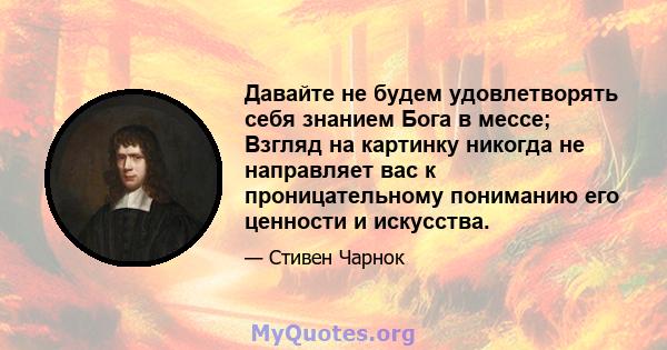 Давайте не будем удовлетворять себя знанием Бога в мессе; Взгляд на картинку никогда не направляет вас к проницательному пониманию его ценности и искусства.