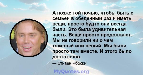 А позже той ночью, чтобы быть с семьей в обеденный раз и иметь вещи, просто будто они всегда были. Это была удивительная часть. Вещи просто продолжают. Мы не говорили ни о чем тяжелый или легкий. Мы были просто там