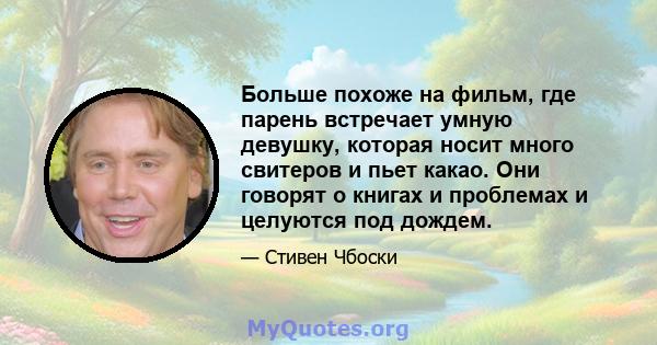 Больше похоже на фильм, где парень встречает умную девушку, которая носит много свитеров и пьет какао. Они говорят о книгах и проблемах и целуются под дождем.