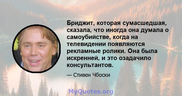 Бриджит, которая сумасшедшая, сказала, что иногда она думала о самоубийстве, когда на телевидении появляются рекламные ролики. Она была искренней, и это озадачило консультантов.