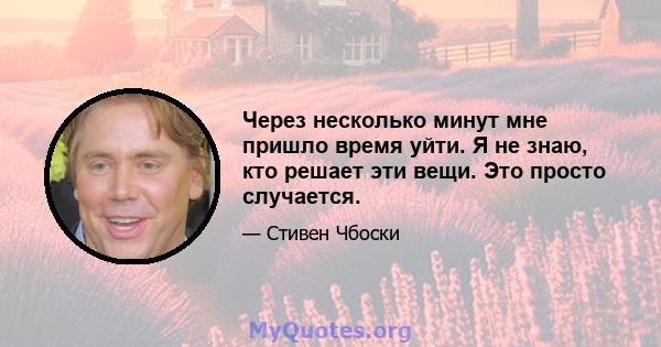 Через несколько минут мне пришло время уйти. Я не знаю, кто решает эти вещи. Это просто случается.