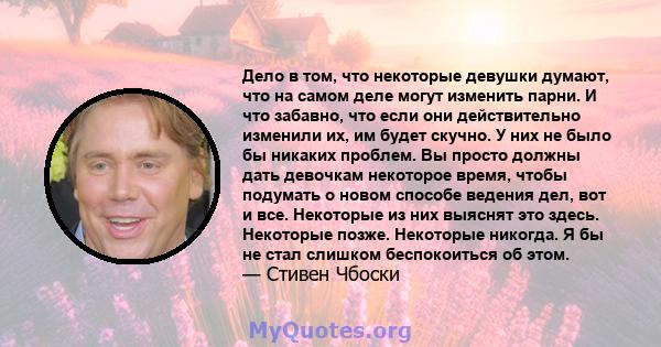 Дело в том, что некоторые девушки думают, что на самом деле могут изменить парни. И что забавно, что если они действительно изменили их, им будет скучно. У них не было бы никаких проблем. Вы просто должны дать девочкам