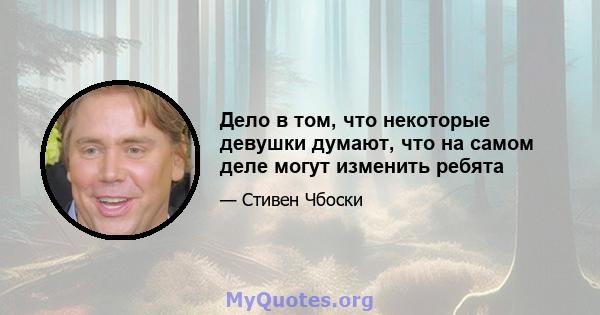 Дело в том, что некоторые девушки думают, что на самом деле могут изменить ребята