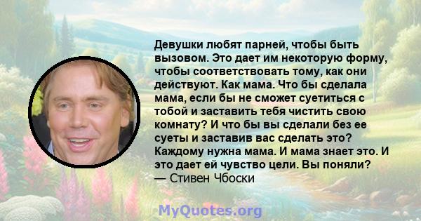 Девушки любят парней, чтобы быть вызовом. Это дает им некоторую форму, чтобы соответствовать тому, как они действуют. Как мама. Что бы сделала мама, если бы не сможет суетиться с тобой и заставить тебя чистить свою