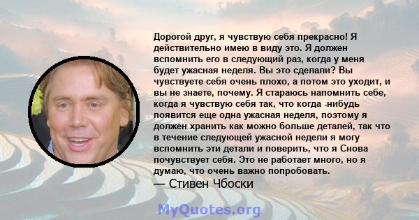 Дорогой друг, я чувствую себя прекрасно! Я действительно имею в виду это. Я должен вспомнить его в следующий раз, когда у меня будет ужасная неделя. Вы это сделали? Вы чувствуете себя очень плохо, а потом это уходит, и