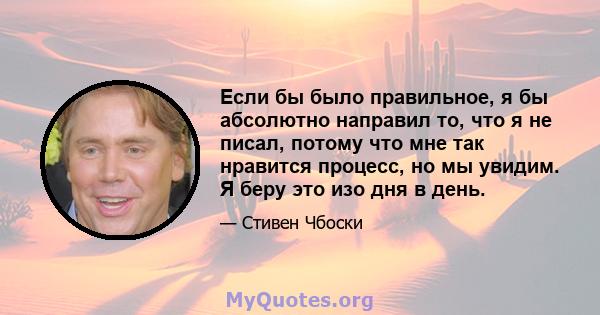 Если бы было правильное, я бы абсолютно направил то, что я не писал, потому что мне так нравится процесс, но мы увидим. Я беру это изо дня в день.