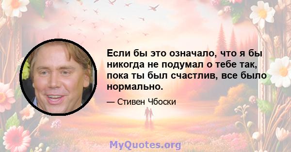 Если бы это означало, что я бы никогда не подумал о тебе так, пока ты был счастлив, все было нормально.