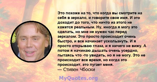 Это похоже на то, что когда вы смотрите на себя в зеркало, и говорите свое имя. И это доходит до того, что ничто из этого не кажется реальным. Ну, иногда я могу это сделать, но мне не нужен час перед зеркалом. Это