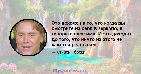 Это похоже на то, что когда вы смотрите на себя в зеркало, и говорите свое имя. И это доходит до того, что ничто из этого не кажется реальным.