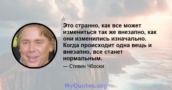 Это странно, как все может измениться так же внезапно, как они изменились изначально. Когда происходит одна вещь и внезапно, все станет нормальным.