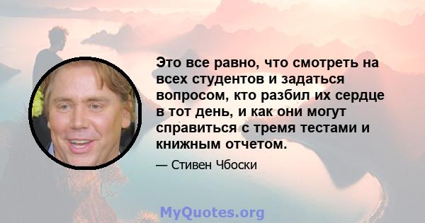 Это все равно, что смотреть на всех студентов и задаться вопросом, кто разбил их сердце в тот день, и как они могут справиться с тремя тестами и книжным отчетом.