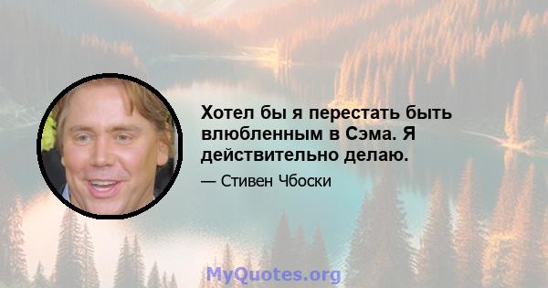 Хотел бы я перестать быть влюбленным в Сэма. Я действительно делаю.