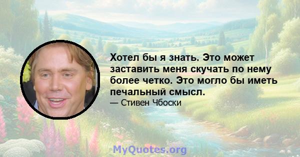 Хотел бы я знать. Это может заставить меня скучать по нему более четко. Это могло бы иметь печальный смысл.