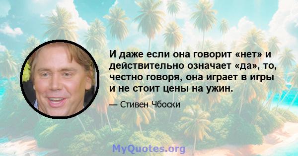 И даже если она говорит «нет» и действительно означает «да», то, честно говоря, она играет в игры и не стоит цены на ужин.