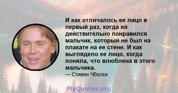 И как отличалось ее лицо в первый раз, когда ей действительно понравился мальчик, который не был на плакате на ее стене. И как выглядело ее лицо, когда поняла, что влюблена в этого мальчика.