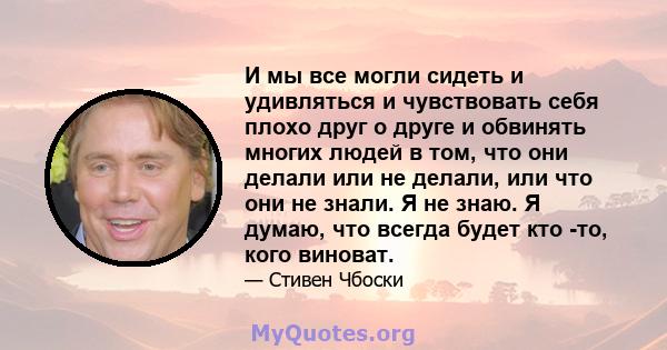 И мы все могли сидеть и удивляться и чувствовать себя плохо друг о друге и обвинять многих людей в том, что они делали или не делали, или что они не знали. Я не знаю. Я думаю, что всегда будет кто -то, кого виноват.