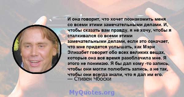 И она говорит, что хочет познакомить меня со всеми этими замечательными делами. И, чтобы сказать вам правду, я не хочу, чтобы я сталкивался со всеми этими замечательными делами, если это означает, что мне придется