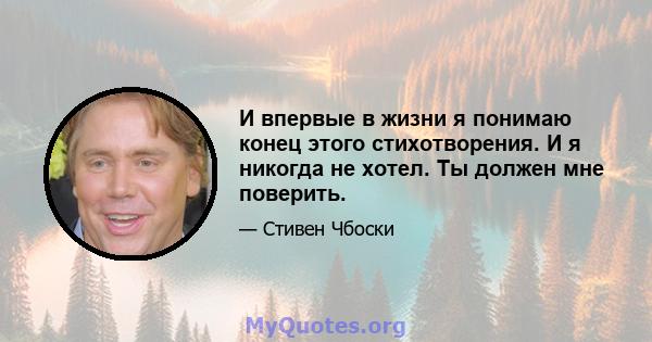 И впервые в жизни я понимаю конец этого стихотворения. И я никогда не хотел. Ты должен мне поверить.